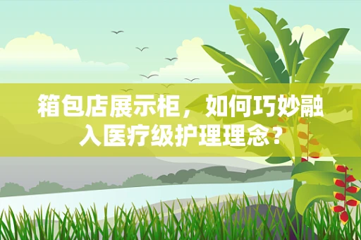 箱包店展示柜，如何巧妙融入医疗级护理理念？