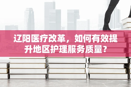 辽阳医疗改革，如何有效提升地区护理服务质量？