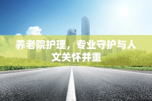 养老院护理，专业守护与人文关怀并重