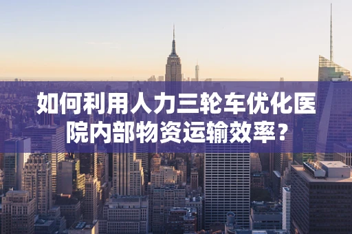 如何利用人力三轮车优化医院内部物资运输效率？