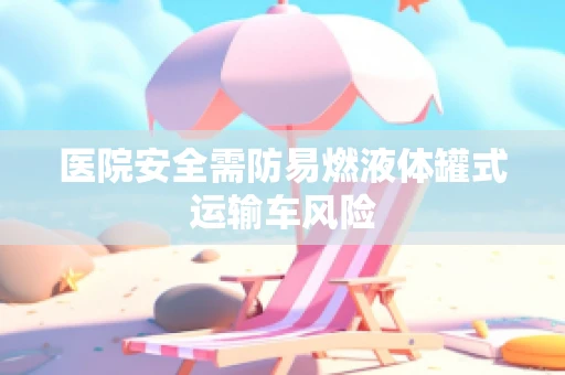 医院安全需防易燃液体罐式运输车风险