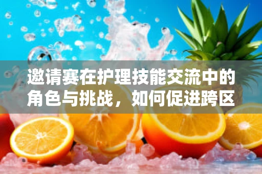邀请赛在护理技能交流中的角色与挑战，如何促进跨区域护理团队的高效协作？