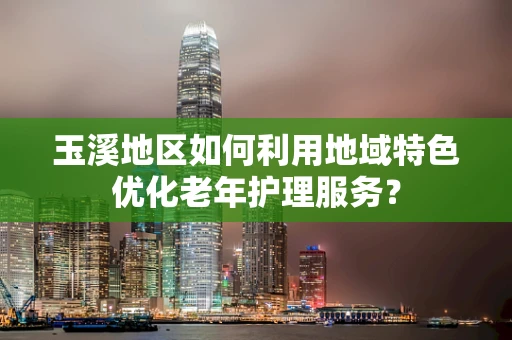 玉溪地区如何利用地域特色优化老年护理服务？