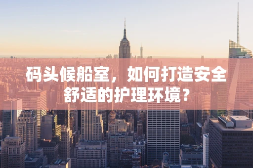 码头候船室，如何打造安全舒适的护理环境？