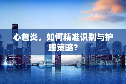 心包炎，如何精准识别与护理策略？