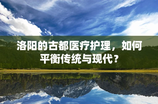 洛阳的古都医疗护理，如何平衡传统与现代？
