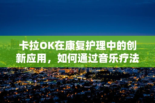 卡拉OK在康复护理中的创新应用，如何通过音乐疗法促进患者康复？