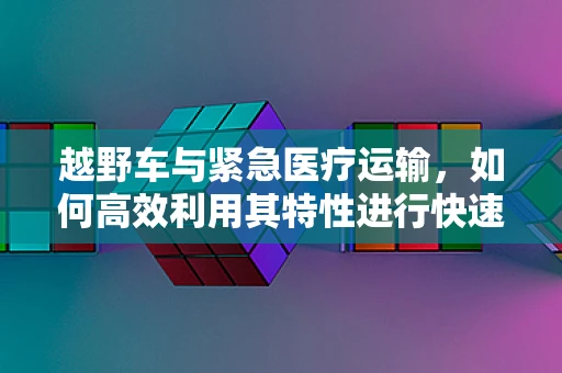 越野车与紧急医疗运输，如何高效利用其特性进行快速救援？