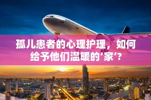 孤儿患者的心理护理，如何给予他们温暖的‘家’?