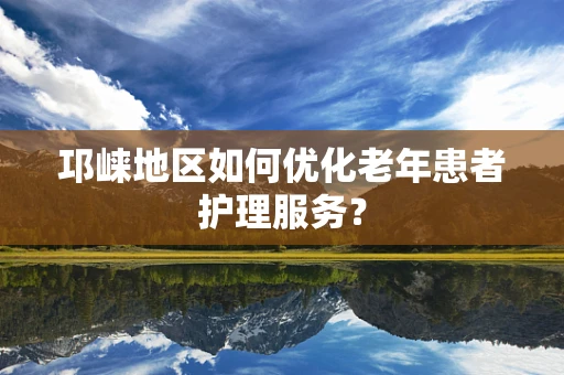 邛崃地区如何优化老年患者护理服务？