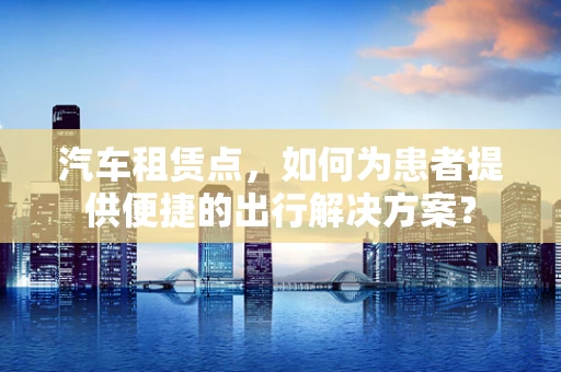汽车租赁点，如何为患者提供便捷的出行解决方案？
