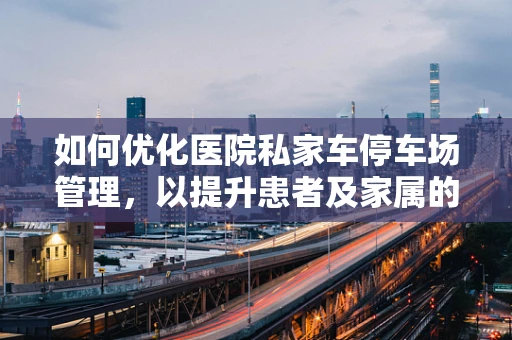 如何优化医院私家车停车场管理，以提升患者及家属的停车体验？