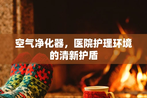 空气净化器，医院护理环境的清新护盾