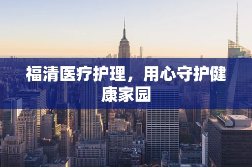 福清医疗护理，用心守护健康家园