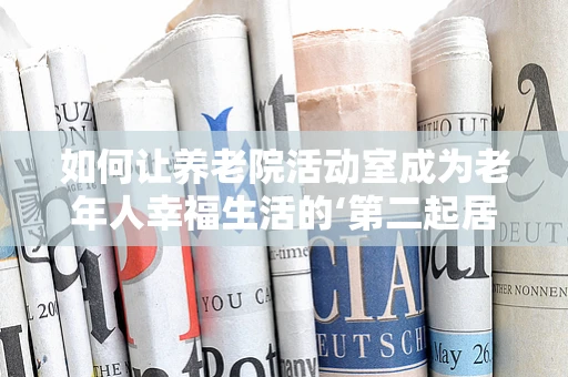 如何让养老院活动室成为老年人幸福生活的‘第二起居室’？