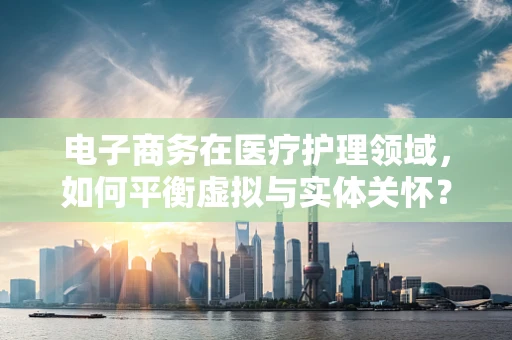 电子商务在医疗护理领域，如何平衡虚拟与实体关怀？