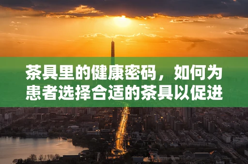 茶具里的健康密码，如何为患者选择合适的茶具以促进康复？