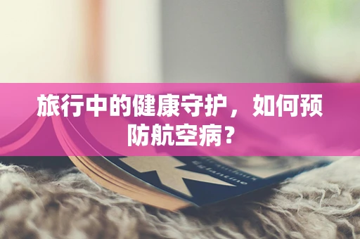 旅行中的健康守护，如何预防航空病？