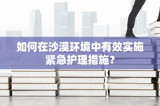 如何在沙漠环境中有效实施紧急护理措施？