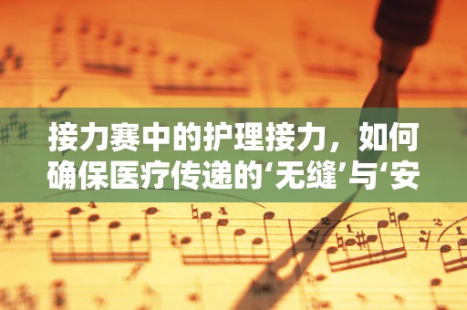 接力赛中的护理接力，如何确保医疗传递的‘无缝’与‘安全’？