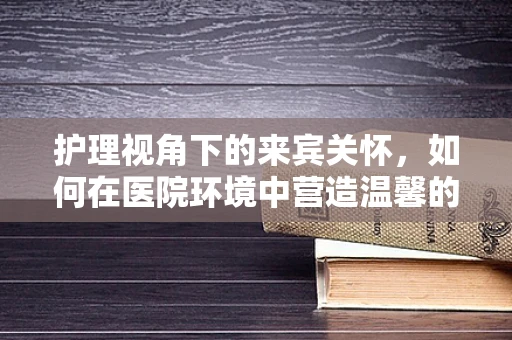 护理视角下的来宾关怀，如何在医院环境中营造温馨的宾至如归体验？