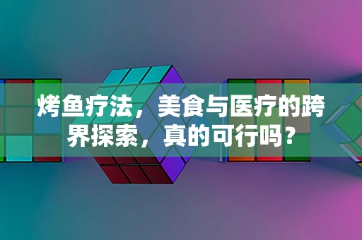 烤鱼疗法，美食与医疗的跨界探索，真的可行吗？