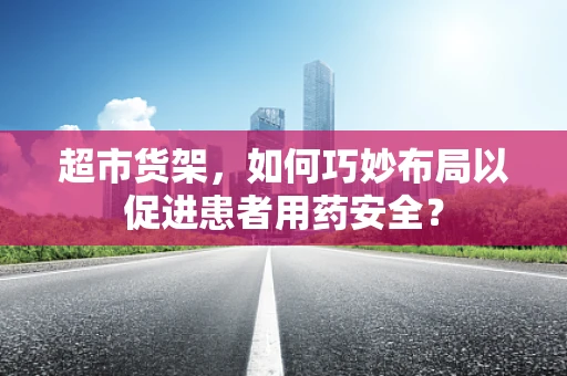 超市货架，如何巧妙布局以促进患者用药安全？