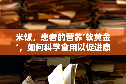 米饭，患者的营养‘软黄金’，如何科学食用以促进康复？