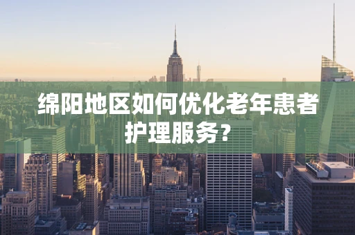 绵阳地区如何优化老年患者护理服务？