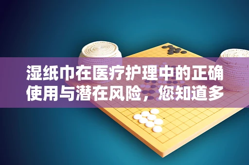 湿纸巾在医疗护理中的正确使用与潜在风险，您知道多少？