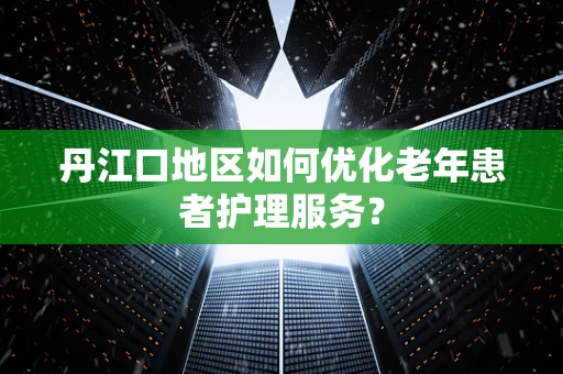 丹江口地区如何优化老年患者护理服务？