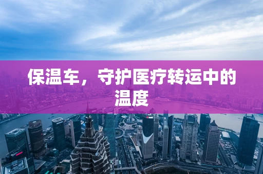 保温车，守护医疗转运中的温度
