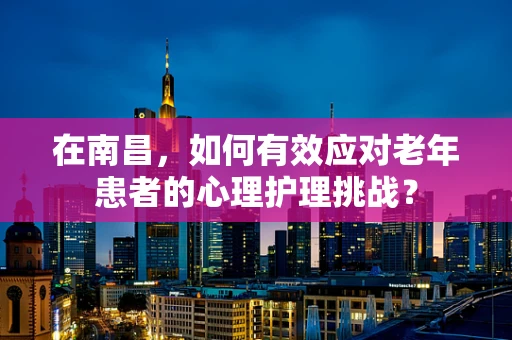 在南昌，如何有效应对老年患者的心理护理挑战？