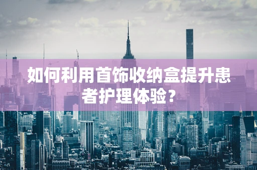 如何利用首饰收纳盒提升患者护理体验？