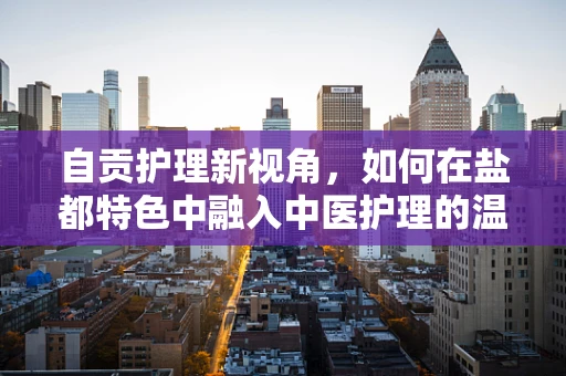 自贡护理新视角，如何在盐都特色中融入中医护理的温情脉脉？