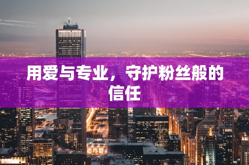 用爱与专业，守护粉丝般的信任