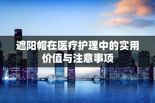 遮阳帽在医疗护理中的实用价值与注意事项