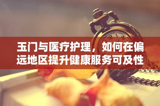 玉门与医疗护理，如何在偏远地区提升健康服务可及性？
