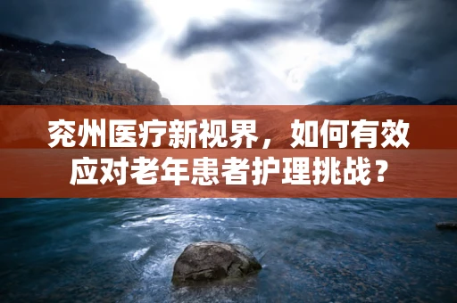 兖州医疗新视界，如何有效应对老年患者护理挑战？