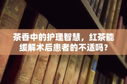 茶香中的护理智慧，红茶能缓解术后患者的不适吗？