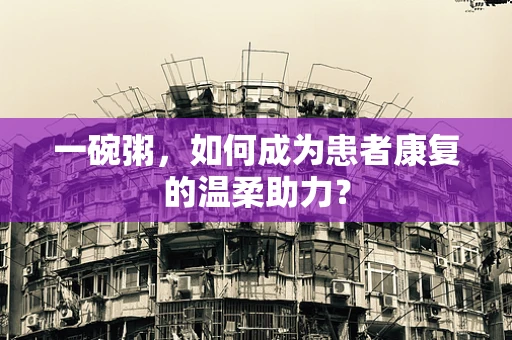 一碗粥，如何成为患者康复的温柔助力？
