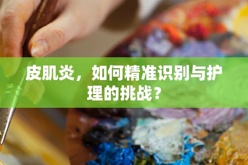 皮肌炎，如何精准识别与护理的挑战？