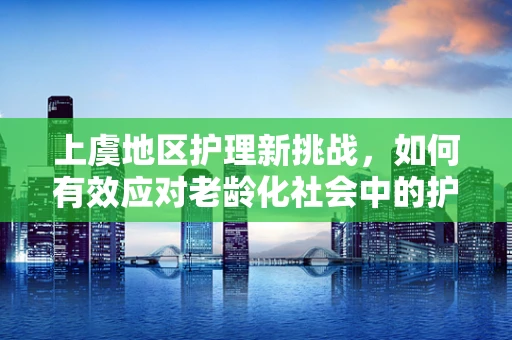 上虞地区护理新挑战，如何有效应对老龄化社会中的护理需求增长？