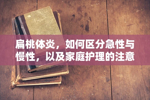 扁桃体炎，如何区分急性与慢性，以及家庭护理的注意事项？