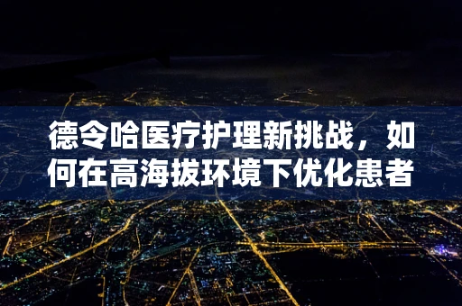 德令哈医疗护理新挑战，如何在高海拔环境下优化患者护理体验？