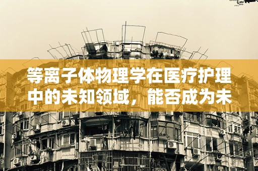 等离子体物理学在医疗护理中的未知领域，能否成为未来治疗的新曙光？