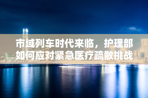 市域列车时代来临，护理部如何应对紧急医疗疏散挑战？