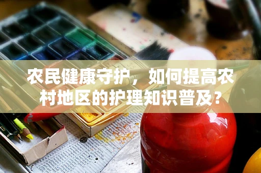 农民健康守护，如何提高农村地区的护理知识普及？