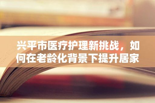兴平市医疗护理新挑战，如何在老龄化背景下提升居家护理服务？