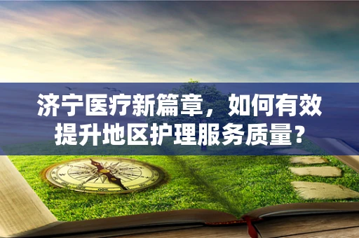 济宁医疗新篇章，如何有效提升地区护理服务质量？